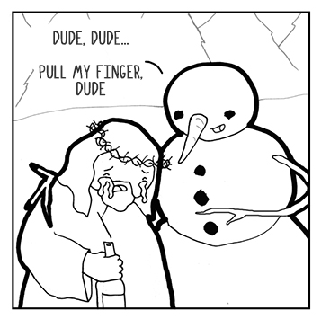 Pull my finger, said snowman to Jesus sad, I guarantee it'll make you feel glad. Jesus did as told and yanked on the branch, which ripped out and snowman screamed and Jesus blanched. Just kidding, said snowman, all is well. It doesn't hurt, but you are going to hell.