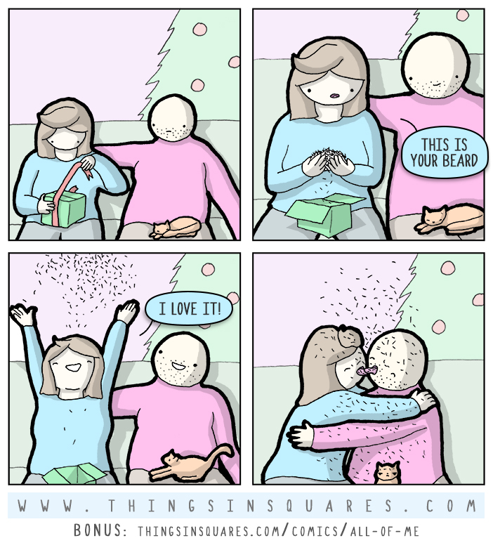 Christmas has come and I'm happy to say, I've gifted my girl in a really big way. Instead of a hammock, razors or bath salts, this year I'll give her something worthy of vaults. So she opens the present, and looks at me quizzically, 'This is your beard,' she says quite civilly. I thought she'd squirm, or give me a bad stare, but instead she screamed 'I love it!' and threw it in the air. She embraced me fully and we began to make out, the beard trimmings falling on our tongues and our snouts. So Christmas is lovely, and I feel quite blessed--my girl loves all of me, even in jest.