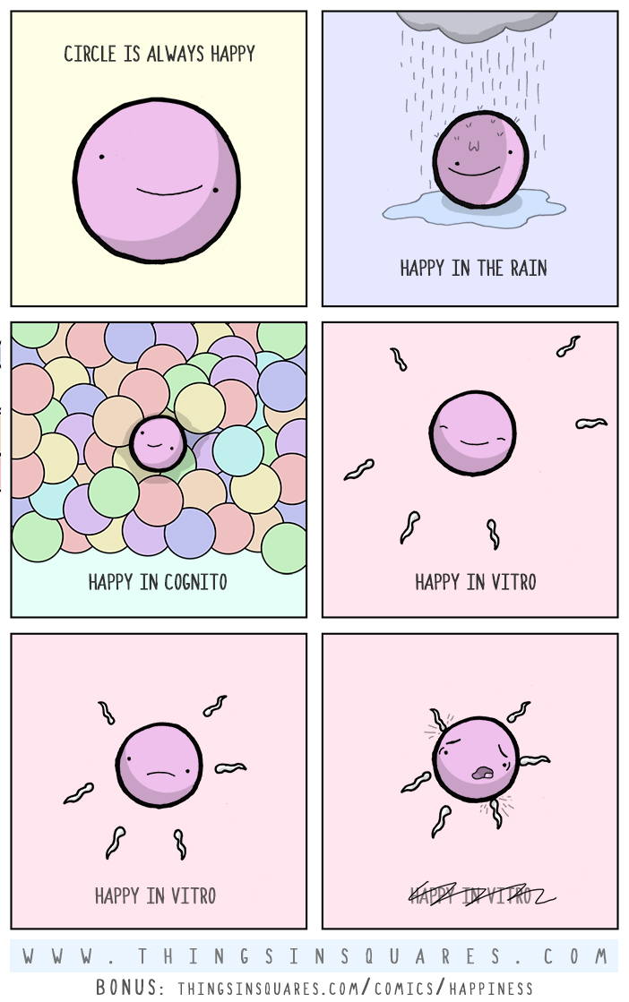 Circle is a happy guy. In the rain, in a crowd, even on the fly. Circle is happy in plain view. Circle is happy incognito. Circle's happy in friends a few. Circle's happy with a burrito. But there's one place circle isn't glad. It's actually more like, he's sad. In the womb, in vitro, the sperm approach. One squiggles through his membrane, like a jittery cockroach. Now that, my friends, is a shitty place, to be a circle, the human race.