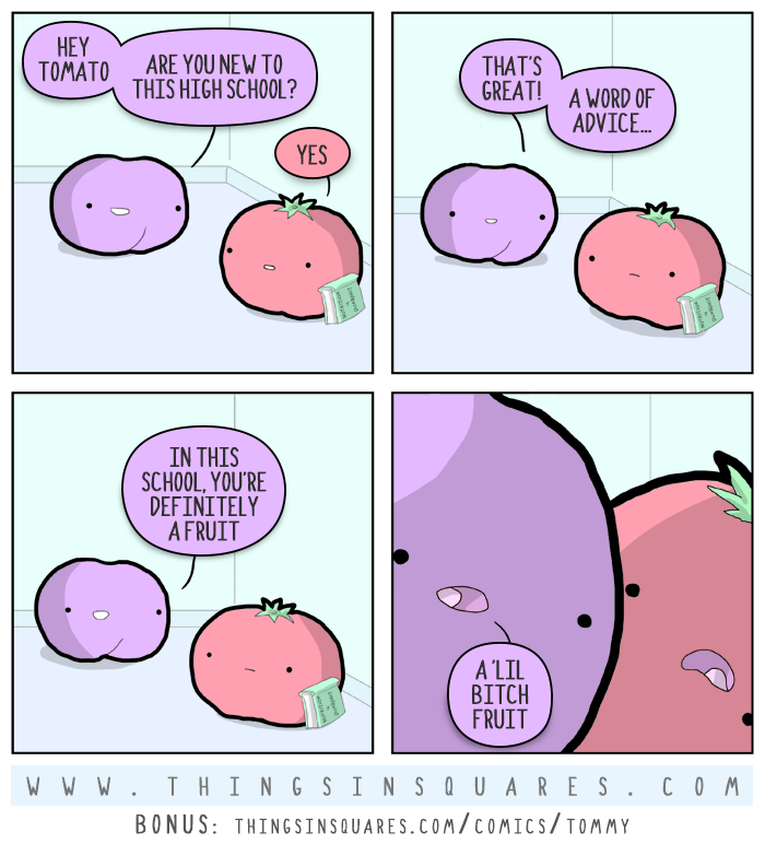 So you're a new kid in high school, And you're also a tomato, I can tell you one thing, Take this advice, Come closer, Listen, Don't be a fruit, or you better think twice.