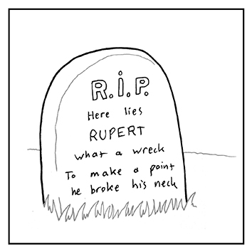 What you want another poem? It's already there in the image! Here lies Rupert what a wreck, to make a point he broke his neck!
